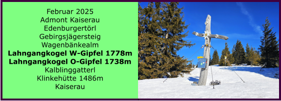 BERICHT  FOLGT BERICHT  FOLGT Ranach 80   Ranach 80   Jnner 2024 Steinbach am Attersee Kienklause Bramhosen 960m Praterstern Keinklause    BERICHT  FOLGT BERICHT  FOLGT Ranach 80   Ranach 80   Februar 2025 Admont Kaiserau Edenburgertrl Gebirgsjgersteig Wagenbnkealm Lahngangkogel W-Gipfel 1778m Lahngangkogel O-Gipfel 1738m Kalblinggatterl Klinkehtte 1486m Kaiserau