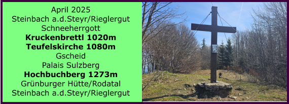 BERICHT  FOLGT BERICHT  FOLGT Ranach 80   Ranach 80   Jnner 2024 Steinbach am Attersee Kienklause Bramhosen 960m Praterstern Keinklause    BERICHT  FOLGT BERICHT  FOLGT Ranach 80   Ranach 80   April 2025 Steinbach a.d.Steyr/Rieglergut Schneeherrgott Kruckenbrettl 1020m Teufelskirche 1080m Gscheid Palais Sulzberg Hochbuchberg 1273m Grnburger Htte/Rodatal Steinbach a.d.Steyr/Rieglergut