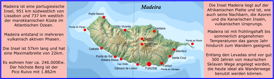 Madeira ist eine portugiesische Insel, 951 km sdwestlich von Lissabon und 737 km westlich der marokkanischen Kste im Atlantischen Ozean.   Madeira entstand in mehreren vulkanisch aktiven Phasen.  Die Insel ist 57km lang und hat eine Maximalbreite von 22km.  Es wohnen hier ca. 246.000Ew. Der hchste Berg ist der Pico Ruivo mit 1.862m    Die Insel Madeira liegt auf der Afrikanischen Platte und ist, wie auch seine Nachbarn, die Azoren und die Kanarischen Inseln, vulkanischen Ursprungs.  Madeira ist mit frhlingshaft bis sommerlich angenehmen Temperaturen das ganze Jahr hindurch zum Wandern geeignet.   Entlang den Levadas sind vor gut 300 Jahren von maurischen Sklaven Wege angelegt worden, die heute ideal als Wanderwege benutzt werden knnen.