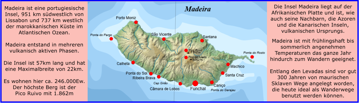Madeira ist eine portugiesische Insel, 951 km s�dwestlich von Lissabon und 737 km westlich der marokkanischen K�ste im Atlantischen Ozean.   Madeira entstand in mehreren vulkanisch aktiven Phasen.  Die Insel ist 57km lang und hat eine Maximalbreite von 22km.  Es wohnen hier ca. 246.000Ew. Der h�chste Berg ist der Pico Ruivo mit 1.862m    Die Insel Madeira liegt auf der Afrikanischen Platte und ist, wie auch seine Nachbarn, die Azoren und die Kanarischen Inseln, vulkanischen Ursprungs.  Madeira ist mit fr�hlingshaft bis sommerlich angenehmen Temperaturen das ganze Jahr hindurch zum Wandern geeignet.   Entlang den Levadas sind vor gut 300 Jahren von maurischen Sklaven Wege angelegt worden, die heute ideal als Wanderwege benutzt werden k�nnen.